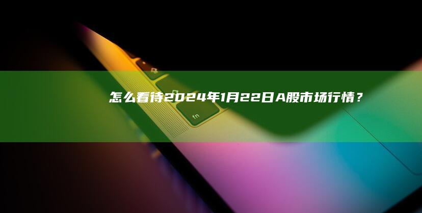 怎么看待 2024 年 1 月 22日 A 股市场行情？